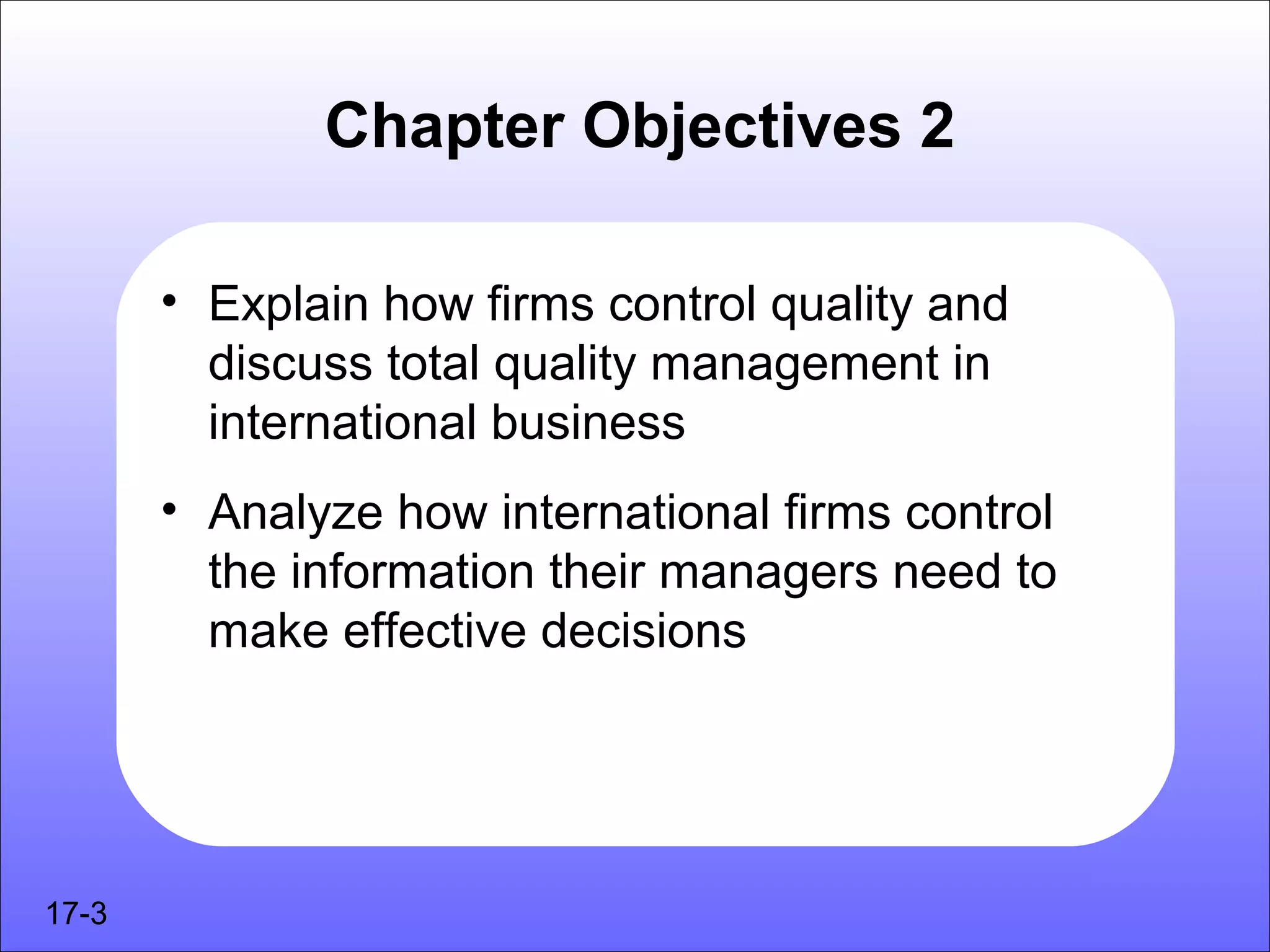 Chapter Objectives 2

       • Explain how firms control quality and
         discuss total quality management in
         international business
       • Analyze how international firms control
         the information their managers need to
         make effective decisions




17-3
 