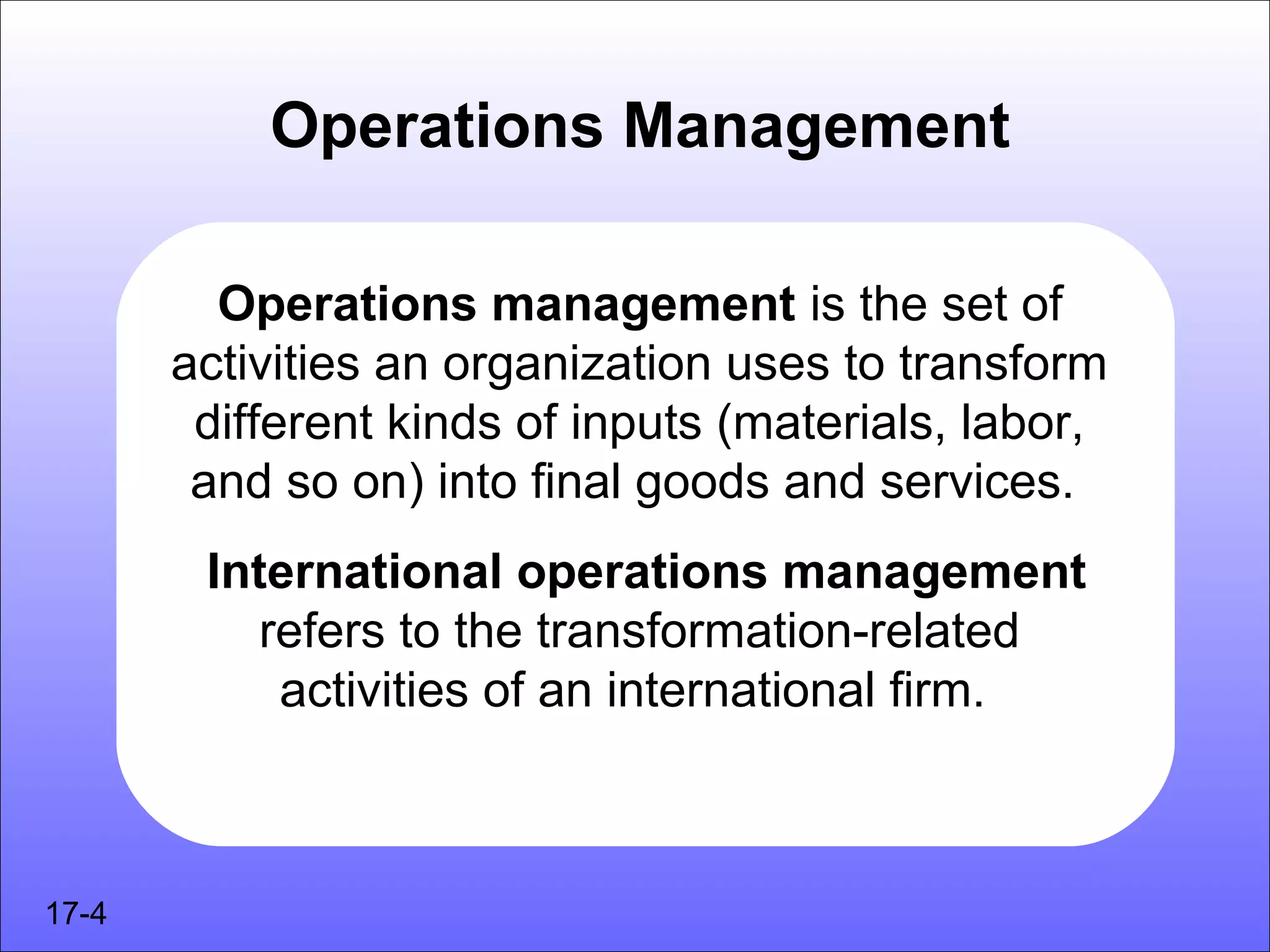 Operations Management

         Operations management is the set of
       activities an organization uses to transform
        different kinds of inputs (materials, labor,
        and so on) into final goods and services.
        International operations management
           refers to the transformation-related
            activities of an international firm.



17-4
 
