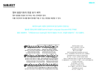 IDEA 01
SUBJECT

     영어 발음기호의 한글 표기 제작
     영어 발음을 한글로 표기하는 데는 문제점이 많다.
     이를 개선하여 독서를 통해 영어를 익힐 수 있는 환경을 제공할 수 있다.



                        제2언어 습득 이론의 권위자이며 읽기교육의 전문가는 

                ‘올바른 영어교육의 방향’(Optimal English Language Education)이란 주제로 

          열린 포럼에서 “다독(Extensive reading)은 최선의 방법이 아니다, 유일한 방법이다”라고 말했다.
 