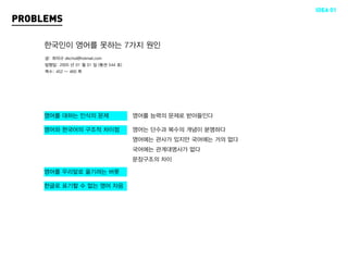 IDEA 01
PROBLEMS

     한국인이 영어를 못하는 7가지 원인
     글: 최덕규 dkchoi@hotmail.com
     발행일: 2005 년 01 월 01 일 (통권 544 호)
     쪽수: 452 ~ 460 쪽




     영어를 대하는 인식의 문제                     영어를 능력의 문제로 받아들인다

     영어와 한국어의 구조적 차이점                   영어는 단수과 복수의 개념이 분명하다
                                        영어에는 관사가 있지만 국어에는 거의 없다
                                        국어에는 관계대명사가 없다
                                        문장구조의 차이

     영어를 우리말로 옮기려는 버릇

     한글로 표기할 수 없는 영어 자음
 