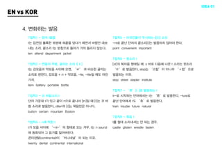 IDEA 01
EN vs KOR

    4. 변화하는 발음
      T법칙1 - 정석 t발음                                 T법칙5 - 미국인들이 무시하는 t[(t)] 소리
      t는 입천장 볼록한 부분에 혀끝을 댔다가 떼면서 바람만 내보             -nt로 끝난 단어의 끝소리[t]는 발음하지 않아야 한다.
      내는 소리. 끝소리 t는 받침으로 들어가 거의 들리지 않는다.            point convenient important
      ten attend department jacket
                                                    T법칙6 - 된소리 t
      T법칙2 - 연음의 주범, 굴리는 소리 t[ŧ]                    [st]의 복자음 형태일 때, s 바로 다음에 나온 t 소리는 된소리
      t는 강모음과 약모음 사이에 오면, ‘ㄹ’ 과 비슷한 굴리는             ‘ㄸ’로 발음한다. stop는 ‘스탑’이 아니라 ‘ㅅ땁’으로
      소리로 변한다. 강모음 + rt + 약모음, -tle, -ttle일 때도 마찬   발음되는 이유.
      가지.                                           stop street stapler institute
      item battery portable bottle
                                                    T법칙7 - ‘츄’[t ]로 발음하는 t
      T법칙3 - 코 바람소리 t                               tr-로 시작하는 단어에서는 t는 ‘츄’로 발음한다. -ture로
      단어 가운데 t가 있고 끝이 n으로 끝나서 [tn]일 때 [t]는 코 바      끝난 단어에서 t도 ‘츄’로 발음한다.
      람 소리로 발음한다. often의 [t]는 묵음만은 아니다.             train trouble future natural
      button certain mountain Boston
                                                    T법칙8 - 묵음 t
      T법칙4 - n에 먹힌 t                                t를 절대 소리내서는 안 되는 경우.
      t가 모음 사이에 ‘-nt-’의 형태로 오는 겨우, t는 n sound       castle glisten wrestle fasten
      에 동화되어 그 음가를 잃어버린다.
      콘티넨탈(continental)이 ‘커니네널’이 되는 이유.
      twenty dental continental international
 