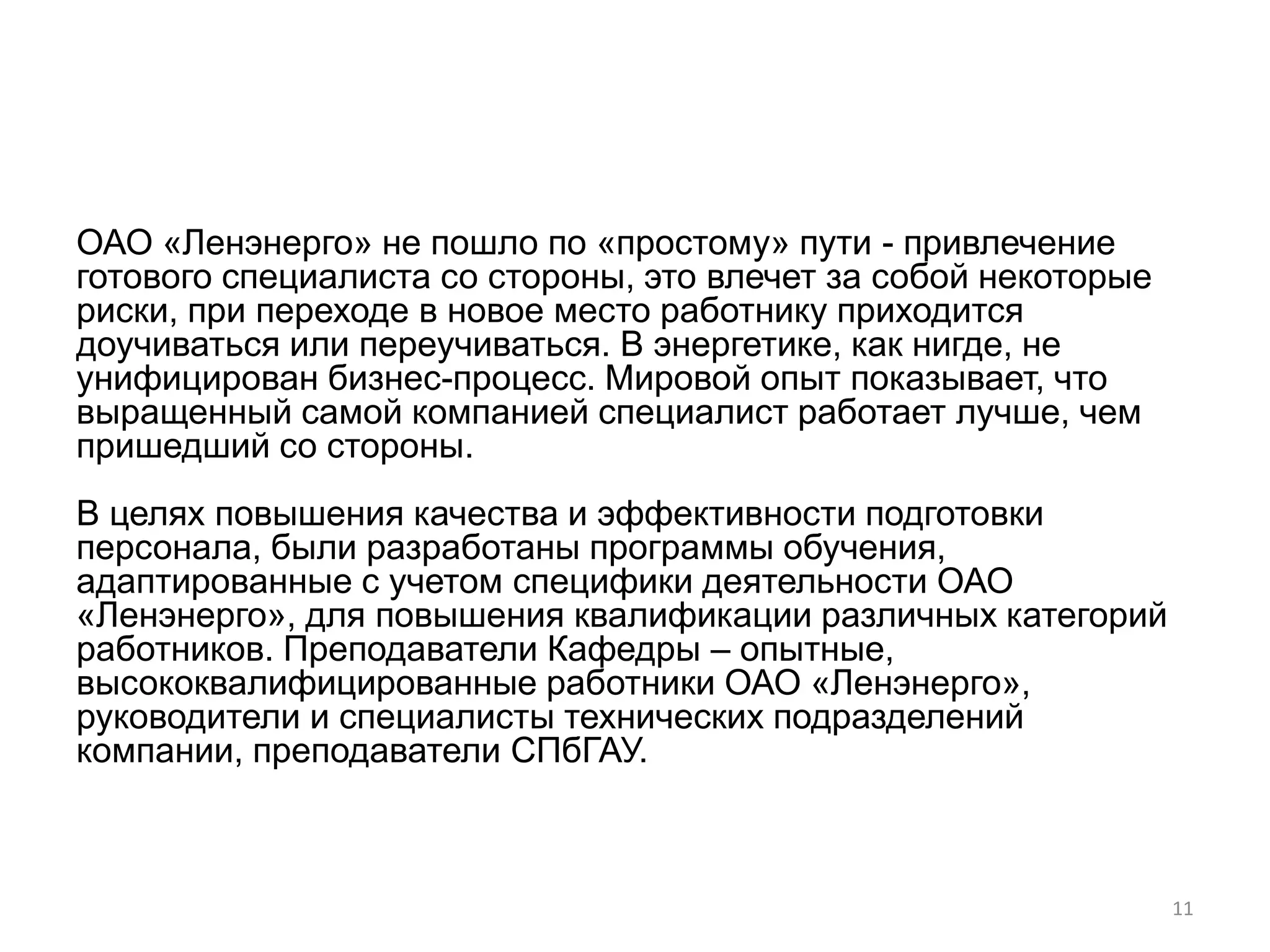 ОАО «Ленэнерго» не пошло по «простому» пути - привлечение
готового специалиста со стороны, это влечет за собой некоторые
риски, при переходе в новое место работнику приходится
доучиваться или переучиваться. В энергетике, как нигде, не
унифицирован бизнес-процесс. Мировой опыт показывает, что
выращенный самой компанией специалист работает лучше, чем
пришедший со стороны.
В целях повышения качества и эффективности подготовки
персонала, были разработаны программы обучения,
адаптированные с учетом специфики деятельности ОАО
«Ленэнерго», для повышения квалификации различных категорий
работников. Преподаватели Кафедры – опытные,
высококвалифицированные работники ОАО «Ленэнерго»,
руководители и специалисты технических подразделений
компании, преподаватели СПбГАУ.



                                                                 11
 