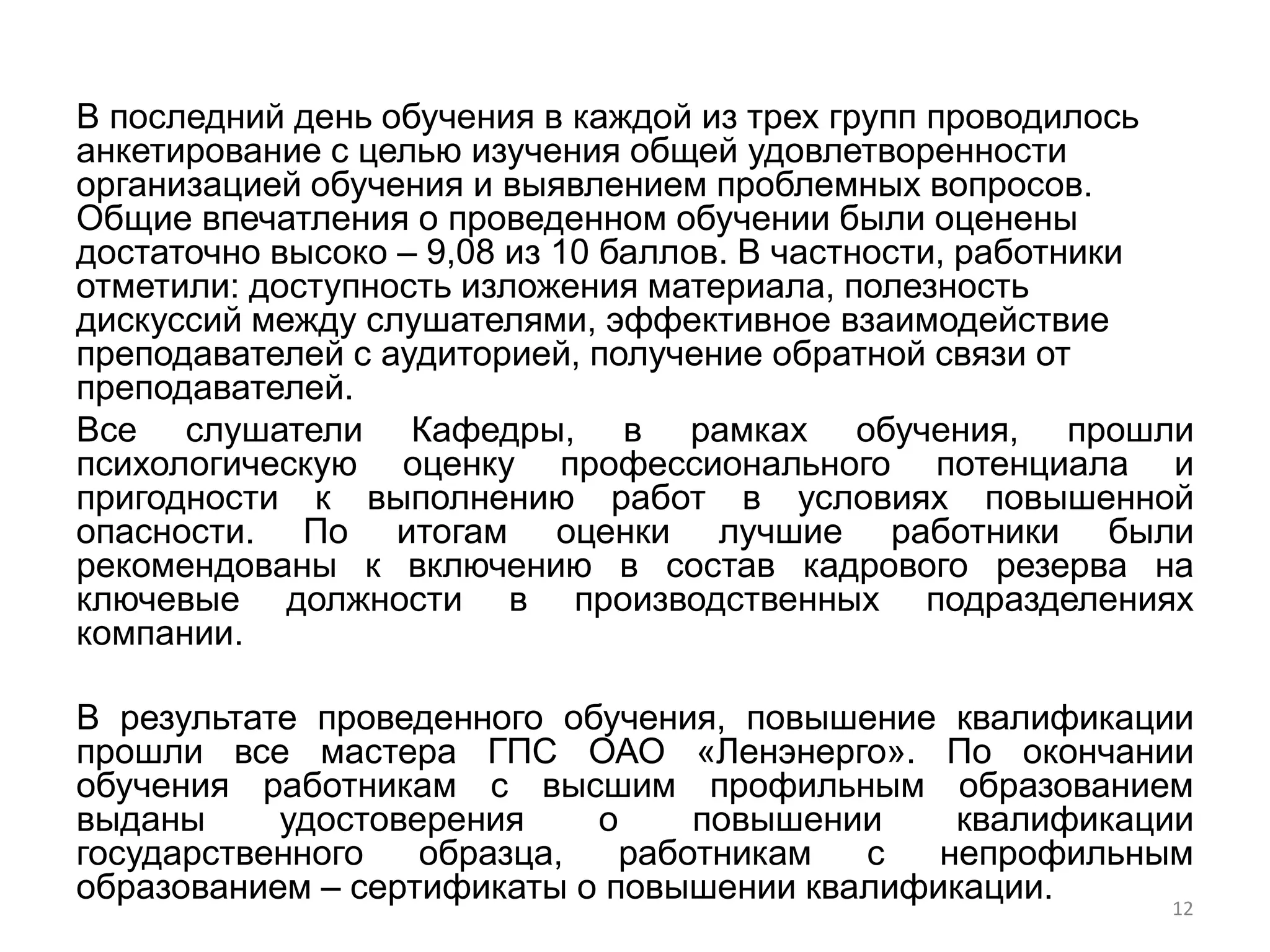 В последний день обучения в каждой из трех групп проводилось
анкетирование с целью изучения общей удовлетворенности
организацией обучения и выявлением проблемных вопросов.
Общие впечатления о проведенном обучении были оценены
достаточно высоко – 9,08 из 10 баллов. В частности, работники
отметили: доступность изложения материала, полезность
дискуссий между слушателями, эффективное взаимодействие
преподавателей с аудиторией, получение обратной связи от
преподавателей.
Все слушатели Кафедры, в рамках обучения, прошли
психологическую оценку профессионального потенциала и
пригодности к выполнению работ в условиях повышенной
опасности. По итогам оценки лучшие работники были
рекомендованы к включению в состав кадрового резерва на
ключевые должности в производственных подразделениях
компании.

В результате проведенного обучения, повышение квалификации
прошли все мастера ГПС ОАО «Ленэнерго». По окончании
обучения работникам с высшим профильным образованием
выданы     удостоверения    о     повышении    квалификации
государственного   образца,   работникам  с   непрофильным
образованием – сертификаты о повышении квалификации.      12
 