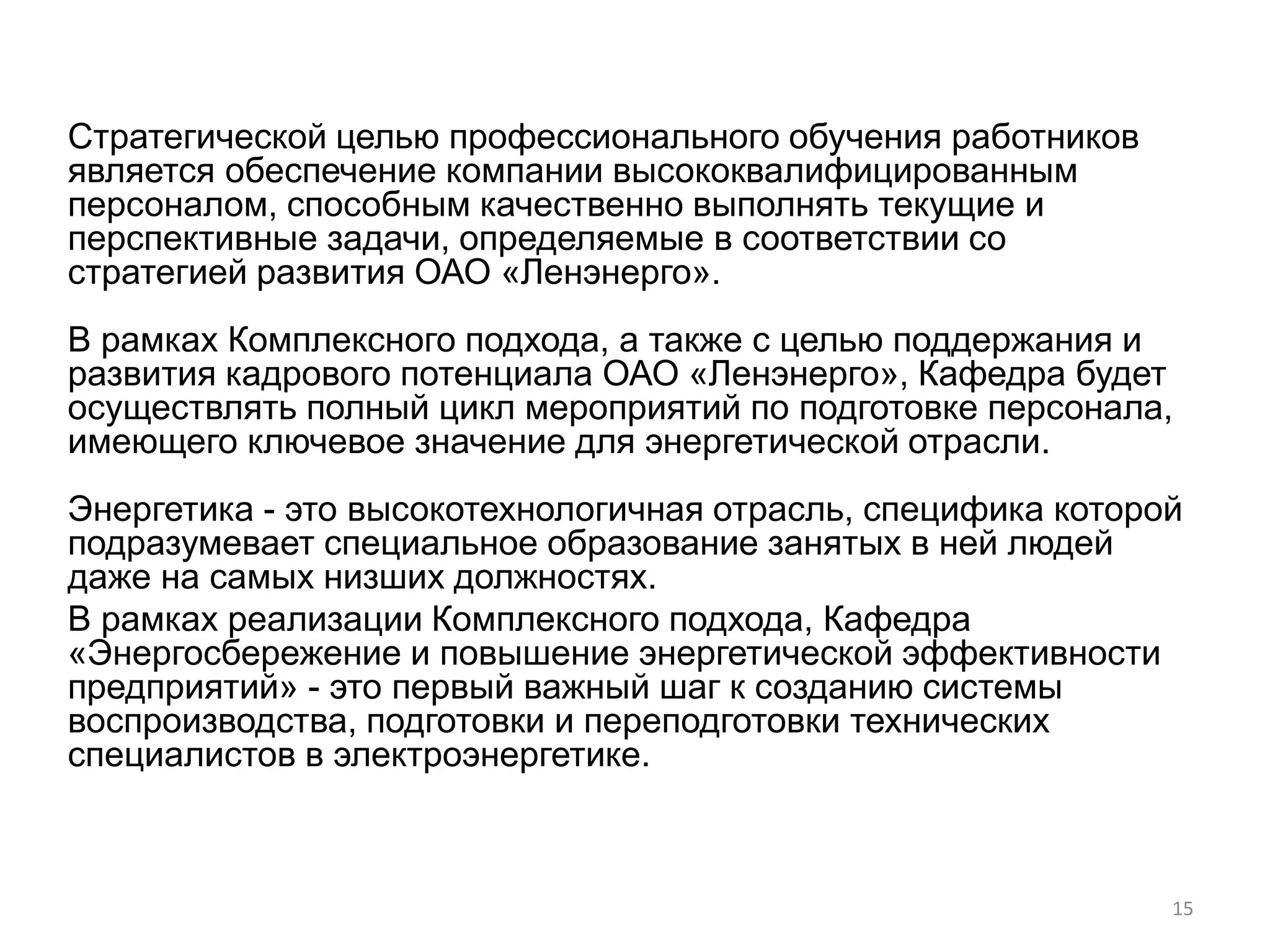 Стратегической целью профессионального обучения работников
является обеспечение компании высококвалифицированным
персоналом, способным качественно выполнять текущие и
перспективные задачи, определяемые в соответствии со
стратегией развития ОАО «Ленэнерго».
В рамках Комплексного подхода, а также с целью поддержания и
развития кадрового потенциала ОАО «Ленэнерго», Кафедра будет
осуществлять полный цикл мероприятий по подготовке персонала,
имеющего ключевое значение для энергетической отрасли.
Энергетика - это высокотехнологичная отрасль, специфика которой
подразумевает специальное образование занятых в ней людей
даже на самых низших должностях.
В рамках реализации Комплексного подхода, Кафедра
«Энергосбережение и повышение энергетической эффективности
предприятий» - это первый важный шаг к созданию системы
воспроизводства, подготовки и переподготовки технических
специалистов в электроэнергетике.



                                                              15
 