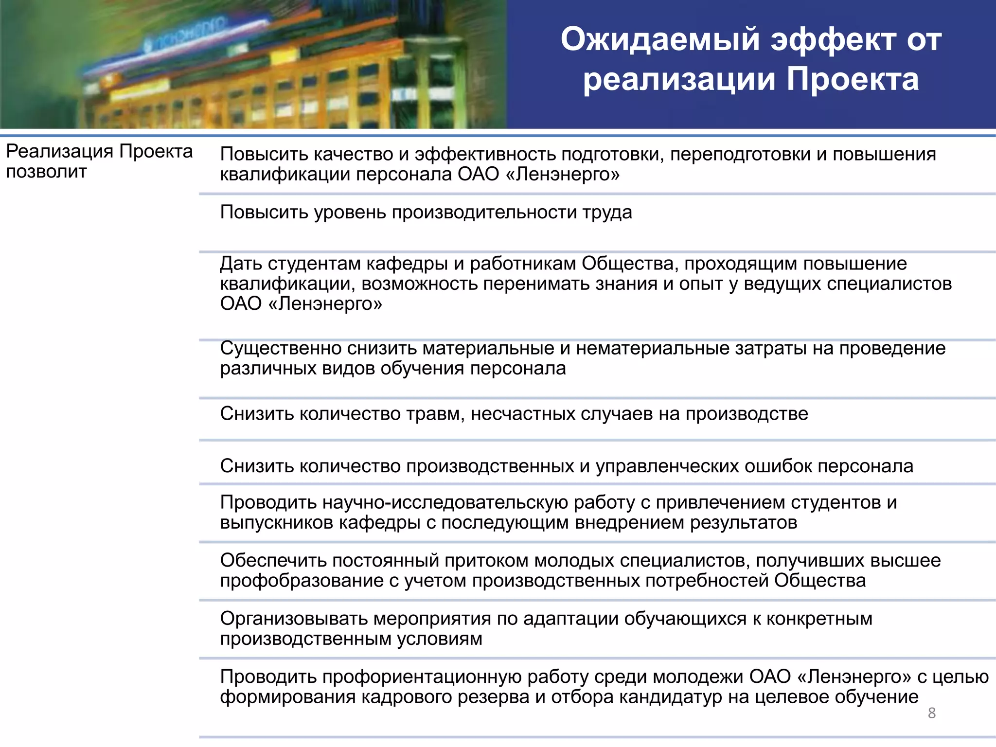 Ожидаемый эффект от
                                                        реализации Проекта

Реализация Проекта   Повысить качество и эффективность подготовки, переподготовки и повышения
позволит             квалификации персонала ОАО «Ленэнерго»
                     Повысить уровень производительности труда

                     Дать студентам кафедры и работникам Общества, проходящим повышение
                     квалификации, возможность перенимать знания и опыт у ведущих специалистов
                     ОАО «Ленэнерго»

                     Существенно снизить материальные и нематериальные затраты на проведение
                     различных видов обучения персонала

                     Снизить количество травм, несчастных случаев на производстве

                     Снизить количество производственных и управленческих ошибок персонала
                     Проводить научно-исследовательскую работу с привлечением студентов и
                     выпускников кафедры с последующим внедрением результатов
                     Обеспечить постоянный притоком молодых специалистов, получивших высшее
                     профобразование с учетом производственных потребностей Общества
                     Организовывать мероприятия по адаптации обучающихся к конкретным
                     производственным условиям
                     Проводить профориентационную работу среди молодежи ОАО «Ленэнерго» с целью
                     формирования кадрового резерва и отбора кандидатур на целевое обучение
                                                                                             8
 