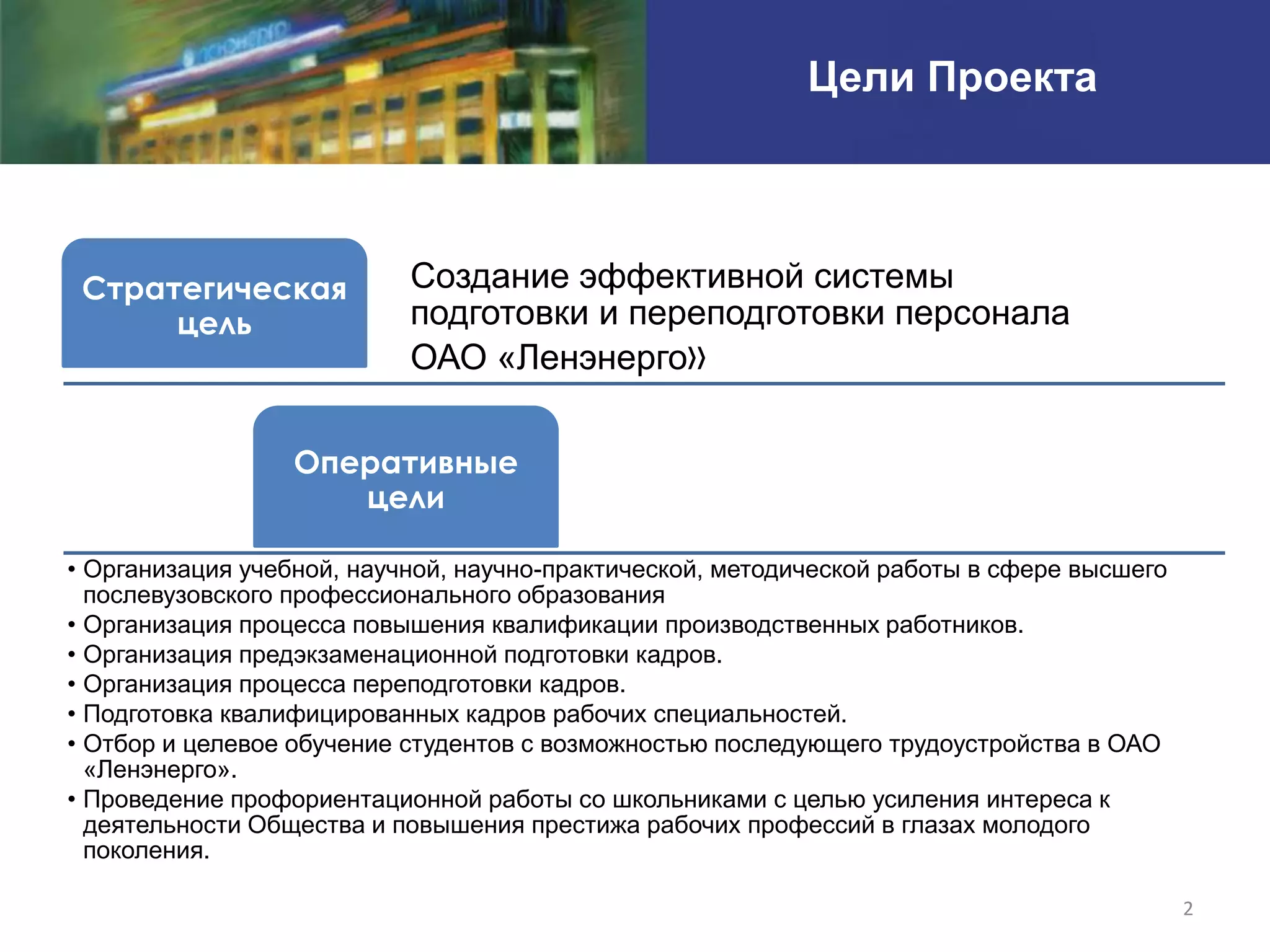 Цели Проекта



 Стратегическая            Создание эффективной системы
      цель                 подготовки и переподготовки персонала
                           ОАО «Ленэнерго»

                  Оперативные
                     цели

• Организация учебной, научной, научно-практической, методической работы в сфере высшего
  послевузовского профессионального образования
• Организация процесса повышения квалификации производственных работников.
• Организация предэкзаменационной подготовки кадров.
• Организация процесса переподготовки кадров.
• Подготовка квалифицированных кадров рабочих специальностей.
• Отбор и целевое обучение студентов с возможностью последующего трудоустройства в ОАО
  «Ленэнерго».
• Проведение профориентационной работы со школьниками с целью усиления интереса к
  деятельности Общества и повышения престижа рабочих профессий в глазах молодого
  поколения.

                                                                                           2
 