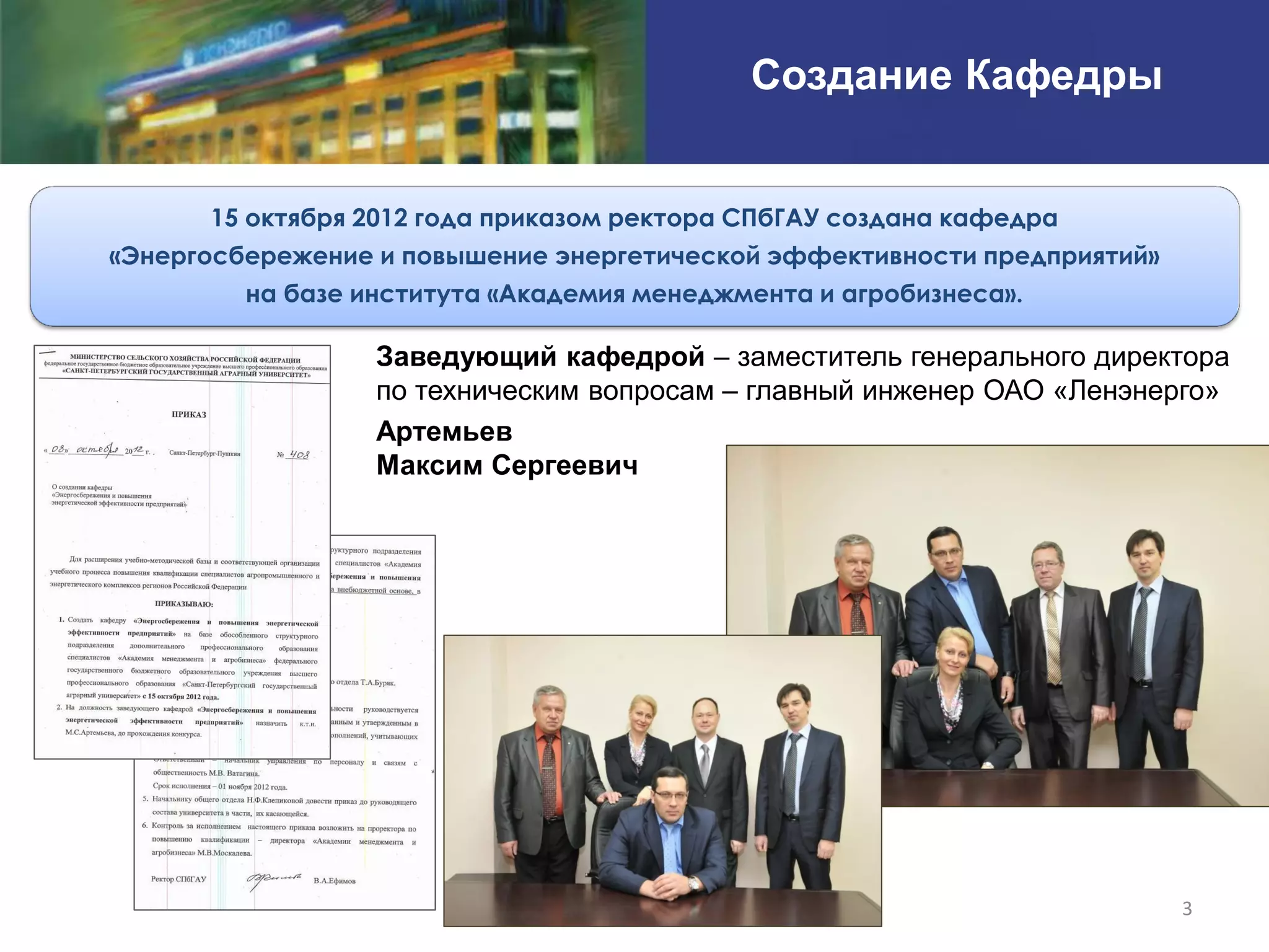 Создание Кафедры


      15 октября 2012 года приказом ректора СПбГАУ создана кафедра
«Энергосбережение и повышение энергетической эффективности предприятий»
         на базе института «Академия менеджмента и агробизнеса».

                  Заведующий кафедрой – заместитель генерального директора
                  по техническим вопросам – главный инженер ОАО «Ленэнерго»
                  Артемьев
                  Максим Сергеевич




                                                                          3
 