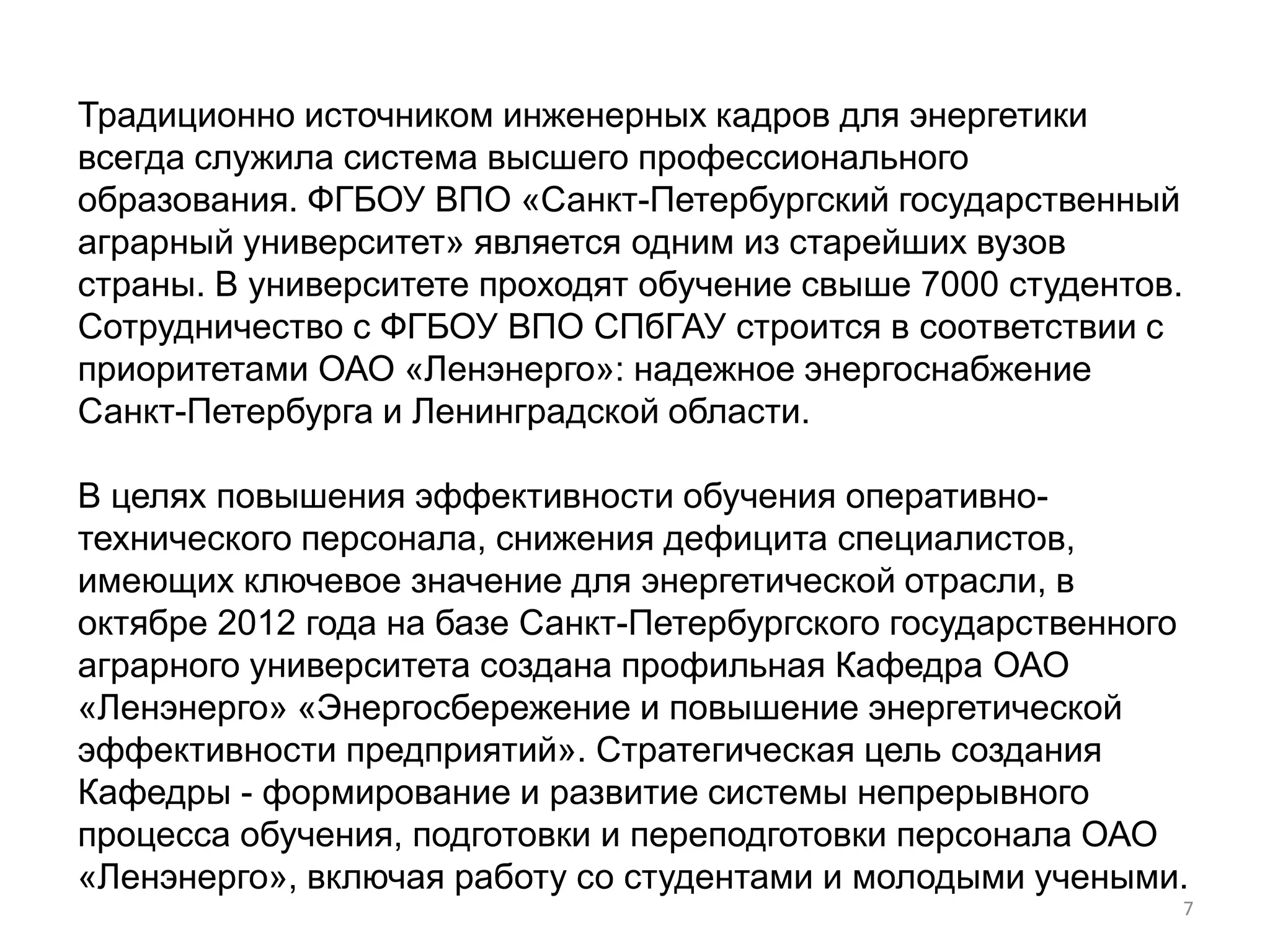 Традиционно источником инженерных кадров для энергетики
всегда служила система высшего профессионального
образования. ФГБОУ ВПО «Санкт-Петербургский государственный
аграрный университет» является одним из старейших вузов
страны. В университете проходят обучение свыше 7000 студентов.
Сотрудничество с ФГБОУ ВПО СПбГАУ строится в соответствии с
приоритетами ОАО «Ленэнерго»: надежное энергоснабжение
Санкт-Петербурга и Ленинградской области.

В целях повышения эффективности обучения оперативно-
технического персонала, снижения дефицита специалистов,
имеющих ключевое значение для энергетической отрасли, в
октябре 2012 года на базе Санкт-Петербургского государственного
аграрного университета создана профильная Кафедра ОАО
«Ленэнерго» «Энергосбережение и повышение энергетической
эффективности предприятий». Стратегическая цель создания
Кафедры - формирование и развитие системы непрерывного
процесса обучения, подготовки и переподготовки персонала ОАО
«Ленэнерго», включая работу со студентами и молодыми учеными.
                                                              7
 