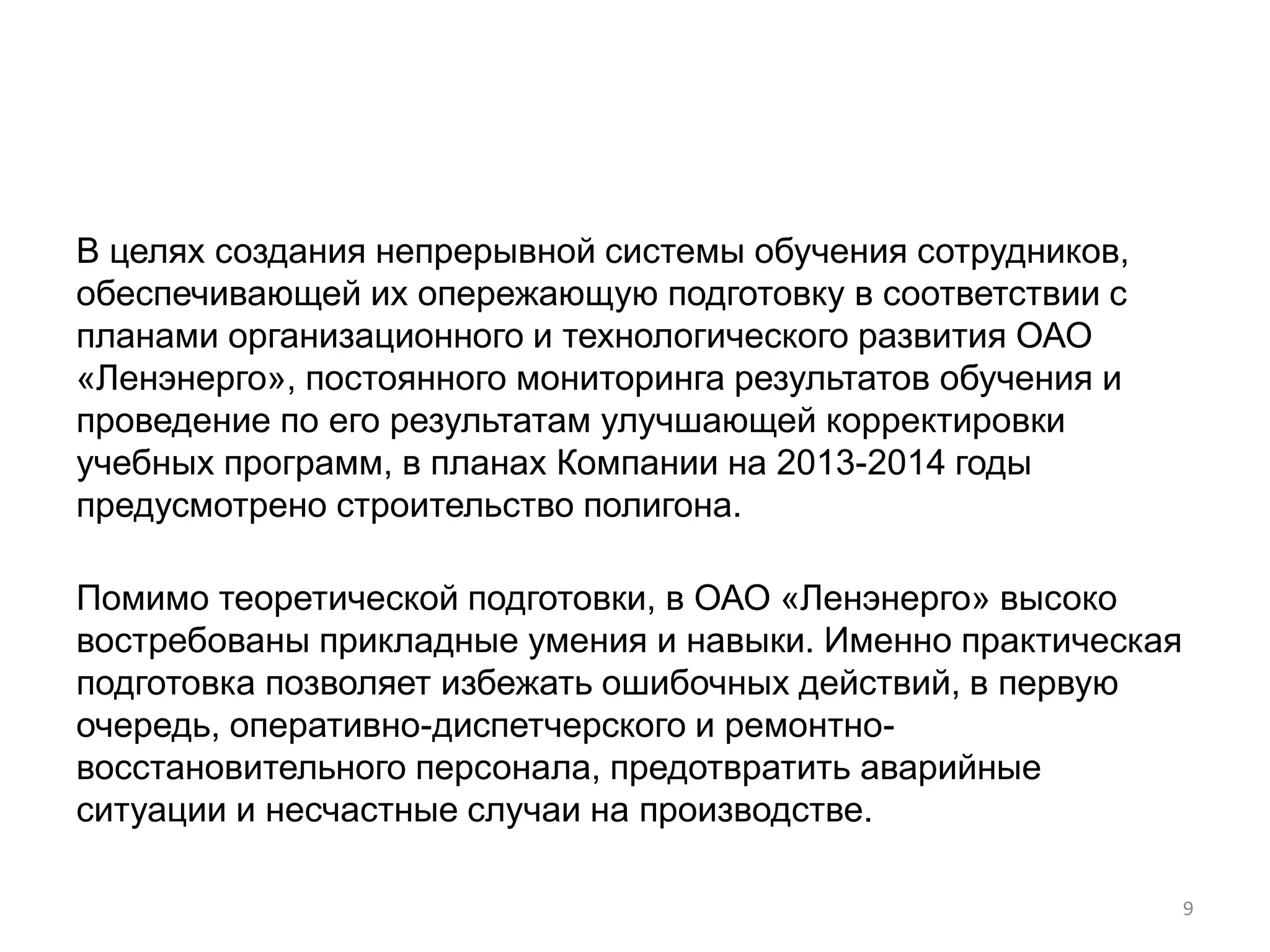 В целях создания непрерывной системы обучения сотрудников,
обеспечивающей их опережающую подготовку в соответствии с
планами организационного и технологического развития ОАО
«Ленэнерго», постоянного мониторинга результатов обучения и
проведение по его результатам улучшающей корректировки
учебных программ, в планах Компании на 2013-2014 годы
предусмотрено строительство полигона.

Помимо теоретической подготовки, в ОАО «Ленэнерго» высоко
востребованы прикладные умения и навыки. Именно практическая
подготовка позволяет избежать ошибочных действий, в первую
очередь, оперативно-диспетчерского и ремонтно-
восстановительного персонала, предотвратить аварийные
ситуации и несчастные случаи на производстве.

                                                               9
 