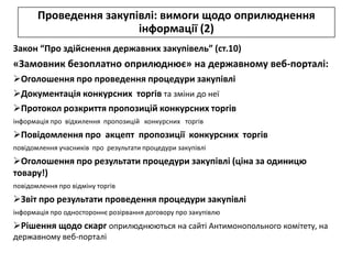 Проведення закупівлі: вимоги щодо оприлюднення
                        інформації (2)
Закон “Про здійснення державних закупівель” (ст.10)
«Замовник безоплатно оприлюднює» на державному веб-порталі:
Оголошення про проведення процедури закупівлі
Документація конкурсних торгів та зміни до неї
Протокол розкриття пропозицій конкурсних торгів
інформація про відхилення пропозицій конкурсних торгів
Повідомлення про акцепт пропозиції конкурсних торгів
повідомлення учасників про результати процедури закупівлі
Оголошення про результати процедури закупівлі (ціна за одиницю
товару!)
повідомлення про відміну торгів
Звіт про результати проведення процедури закупівлі
інформація про одностороннє розірвання договору про закупівлю
Рішення щодо скарг оприлюднюються на сайті Антимонопольного комітету, на
державному веб-порталі
 
