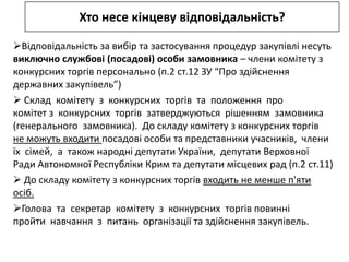 Хто несе кінцеву відповідальність?

Відповідальність за вибір та застосування процедур закупівлі несуть
виключно службові (посадові) особи замовника – члени комітету з
конкурсних торгів персонально (п.2 ст.12 ЗУ “Про здійснення
державних закупівель”)
 Склад комітету з конкурсних торгів та положення про
комітет з конкурсних торгів затверджуються рішенням замовника
(генерального замовника). До складу комітету з конкурсних торгів
не можуть входити посадові особи та представники учасників, члени
їх сімей, а також народні депутати України, депутати Верховної
Ради Автономної Республіки Крим та депутати місцевих рад (п.2 ст.11)
 До складу комітету з конкурсних торгів входить не менше п'яти
осіб.
Голова та секретар комітету з конкурсних торгів повинні
пройти навчання з питань організації та здійснення закупівель.
 