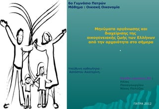 6ο Γυμνάσιο Πατρών
Μάθημα : Οικιακή Οικονομία




               Μηνύματα οργάνωσης και
                   διαχείρισης της
           οικογενειακής ζωής των Ελλήνων
            από την αρχαιότητα στο σήμερα

                             •



Υπεύθυνη καθηγήτρια :
 Ασπόστου Αικατερίνη.

                             Ομάδα εργασίας Β3 :
                             Ηλίας
                             Παπαγεωργίου
                             Νίκος Πολύζος




                                    ΠΑΤΡΑ 2012
 