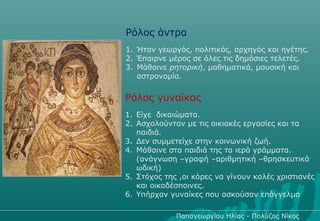 Ρόλος άντρα
1. Ήταν γεωργός, πολιτικός, αρχηγός και ηγέτης.
2. Έπαιρνε μέρος σε όλες τις δημόσιες τελετές.
3. Μάθαινε ρητορική, μαθηματικά, μουσική και
   αστρονομία.


Ρόλος γυναίκας
1. Είχε δικαιώματα.
2. Ασχολούνταν με τις οικιακές εργασίες και τα
   παιδιά.
3. Δεν συμμετείχε στην κοινωνική ζωή.
4. Μάθαινε στα παιδιά της τα ιερά γράμματα.
   (ανάγνωση –γραφή –αριθμητική –θρησκευτικά
   ωδική)
5. Στόχος της ,οι κόρες να γίνουν καλές χριστιανές
   και οικοδέσποινες.
6. Υπήρχαν γυναίκες που ασκούσαν επάγγελμα

             Παπαγεωργίου Ηλίας - Πολύζος Νίκος
 