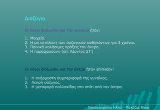 Διαζύγιο

Οι λόγοι διαζυγίου για την γυναίκα ήταν:

1.   Μοιχεία.
2.   Η μη εκτέλεση των συζυγικών καθηκόντων για 3 χρόνια.
3.   Ποινικά κολάσιμες πράξεις του άντρα.
4.   Η παραφροσύνη (επί Λέοντος ΣΤ’)



Οι λόγοι διαζυγίου για τον άντρα ήταν επιπλέον:

1. Η ανάρμοστη συμπεριφορά της γυναίκας.
2. Λεπρή σύζυγος.
3. Η μεταφορά παλλακίδας στο σπίτι από τον άντρα.




                                 Παπαγεωργίου Ηλίας - Πολύζος Νίκος
 