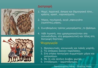 Διατροφή
1. Ψωμί, λαχανικά, όσπρια και δημητριακά λίπη ,
   κρέατα, κρασί , καρυκεύματα.

2. Ψάρια, πουλερικά, αυγά ,σφουγγάτα
   (ομελέτες),γάρος.

3. Συνηθισμένος τρόπος μαγειρέματος ,το βράσιμο.

4. Λάδι λιγοστό, που χρησιμοποιούνταν στα
   πολυκάνδηλα, στη φαρμακευτική και τέλος στη
   διατροφή-Νηστείες-
  Ψυχαγωγία
  1. Θρησκευτικές, κοινωνικές και λαϊκές γιορτές.
  2. Τις απόκριες έκαναν παρελάσεις.
  3. Στα ετήσια πανηγύρια συμμετείχαν μάγοι και
     αστρολόγοι.
  4. Με τη νέα σελήνη άναβαν φωτιές.
  5. Ιππόδρομος – αρματοδρομίες.

             Παπαγεωργίου Ηλίας - Πολύζος Νίκος
 
