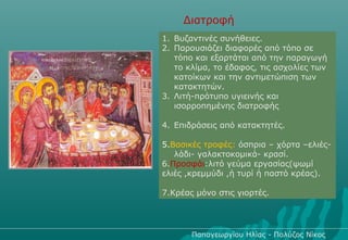 Διατροφή
1. Βυζαντινές συνήθειες.
2. Παρουσιάζει διαφορές από τόπο σε
   τόπο και εξαρτάται από την παραγωγή
   το κλίμα, το έδαφος, τις ασχολίες των
   κατοίκων και την αντιμετώπιση των
   κατακτητών.
3. Λιτή-πρότυπο υγιεινής και
   ισορροπημένης διατροφής

4. Επιδράσεις από κατακτητές.

5.Βασικές τροφές: όσπρια – χόρτα –ελιές-
   λάδι- γαλακτοκομικά- κρασί.
6.Προσφάι:λιτό γεύμα εργασίας(ψωμί
ελιές ,κρεμμύδι ,ή τυρί ή παστό κρέας).

7.Κρέας μόνο στις γιορτές.




       Παπαγεωργίου Ηλίας - Πολύζος Νίκος
 