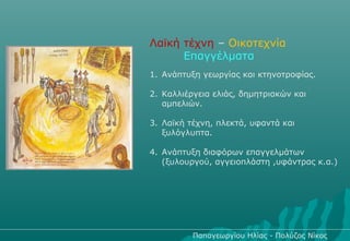 Λαϊκή τέχνη – Οικοτεχνία
      Επαγγέλματα
1. Ανάπτυξη γεωργίας και κτηνοτροφίας.

2. Καλλιέργεια ελιάς, δημητριακών και
   αμπελιών.

3. Λαϊκή τέχνη, πλεκτά, υφαντά και
   ξυλόγλυπτα.

4. Ανάπτυξη διαφόρων επαγγελμάτων
   (ξυλουργού, αγγειοπλάστη ,υφάντρας κ.α.)




          Παπαγεωργίου Ηλίας - Πολύζος Νίκος
 