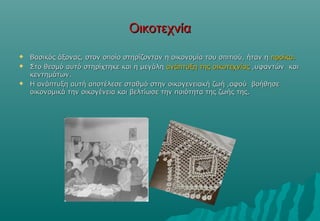 Οικοτεχνία
   Βασικός άξονας, στον οποίο στηρίζονταν η οικονομία του σπιτιού, ήταν η προίκα.
   Στο θεσμό αυτό στηρίχτηκε και η μεγάλη ανάπτυξη της οικοτεχνίας ,υφαντών και
    κεντημάτων.
   Η ανάπτυξη αυτή αποτέλεσε σταθμό στην οικογενειακή ζωή ,αφού βοήθησε
    οικονομικά την οικογένεια και βελτίωσε την ποιότητα της ζωής της.
 