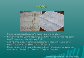 ΠΡΟΙΚΑ




   Η προίκα προετοιμάζεται πολύ καιρό πριν από το γάμο.
   Η οικογένεια της νύφης προετοιμάζει συλλογικά το προικιό της κόρης
    πολλές φορές με στερήσεις και θυσίες.
   Από τη στιγμή που η κοπέλα παντρεύεται <<ανήκει>> μαζί με το
    προικιό της στην οικογένεια του συζύγου της.
   Η προίκα που της δίνουν καθορίζει τη θέση της δίπλα στον άντρα και
    αποτελεί το μέσο για να διάγει το ζεύγος τη ζωή του.


                                          Παπαγεωργίου Ηλίας - Πολύζος Νίκος
 