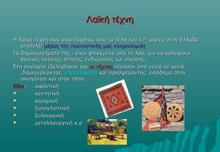 Λαϊκή τέχνη

Η λαϊκή τέχνη που αναπτύχθηκε από τα τέλη του 17ου αιώνα στην Ελλάδα ,
   αποτελεί μέρος της πολιτιστικής μας κληρονομιάς.
Τα δημιουργήματά της , είναι φτιαγμένα από το λαό, για να καλύψουν
   βασικές ανάγκες σίτισης, ενδυμασίας και οίκησης.
Στη συνέχεια εξελίχθηκαν και οι τέχνες πέρασαν από γενιά σε γενιά
   ,δημιουργώντας επαγγέλματα και προσφέροντας εισόδημα στην
   οικογένεια και στον τόπο.
Είδη:    υφαντική
       κεντητική
       κεραμική
       ξυλογλυπτική
       ξυλουργική
       μεταλλουργική κ.α
 