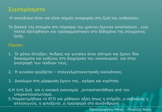 Συμπεράσματα
Η οικογένεια ήταν και είναι σημείο αναφοράς στη ζωή του ανθρώπου.

Τα βασικά της στοιχεία στο πέρασμα του χρόνου έμειναν αναλλοίωτα , ενώ
   πολλά εξελίχθηκαν και προσαρμόστηκαν στα δεδομένα της σύγχρονης
   ζωής.

Σήμερα:

1. Οι ρόλοι άλλαξαν. Άνδρας και γυναίκα είναι ισότιμοι και έχουν ίδια
   δικαιώματα και ευθύνες στη διαχείριση του νοικοκυριού και στην
   ανατροφή των παιδιών τους.

2. Η γυναίκα εργάζεται – επαγγελματοκεντρικές οικογένειες.

3. Δικαίωμα στη μόρφωση έχουν πια , αγόρια και κορίτσια.

4.Η λιτή ζωή και η οικιακή οικονομία ,αντικαταστάθηκε από τον
   υπερκαταναλωτισμό.
5.Υπερεκτιμήθηκε το ΕΓΩ και χάθηκαν αξίες όπως η στήριξη ,ο σεβασμός η
   αλληλεγγύη, η φιλοξενία ,η προσφορά στο συνάνθρωπο
                                          Παπαγεωργίου Ηλίας - Πολύζος Νίκος
 