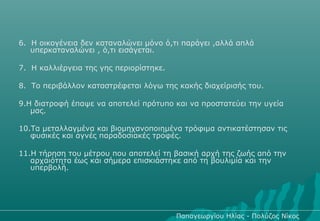 6. Η οικογένεια δεν καταναλώνει μόνο ό,τι παράγει ,αλλά απλά
   υπερκαταναλώνει , ό,τι εισάγεται.

7. Η καλλιέργεια της γης περιορίστηκε.

8. Το περιβάλλον καταστρέφεται λόγω της κακής διαχείρισής του.

9.Η διατροφή έπαψε να αποτελεί πρότυπο και να προστατεύει την υγεία
   μας.

10.Τα μεταλλαγμένα και βιομηχανοποιημένα τρόφιμα αντικατέστησαν τις
   φυσικές και αγνές παραδοσιακές τροφές.

11.Η τήρηση του μέτρου που αποτελεί τη βασική αρχή της ζωής από την
   αρχαιότητα έως και σήμερα επισκιάστηκε από τη βουλιμία και την
   υπερβολή.




                                         Παπαγεωργίου Ηλίας - Πολύζος Νίκος
 