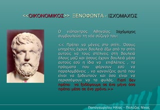 <<ΟΙΚΟΝΟΜΙΚΟΣ>> ΞΕΝΟΦΩΝΤΑ - ΙΣΧΟΜΑΧΟΣ


           Ο   νιόπαντρος   Αθηναίος    Ισχόμαχος
           συμβουλεύει τη νέα σύζυγό του:

           << Πρέπει να μένεις στο σπίτι. Όσους
           υπηρέτες έχουν δουλειά έξω από το σπίτι
           αυτούς να τους στέλνεις στη δουλειά
           όλους μαζί και όσους έχουν δουλειά μέσα
           αυτούς εσύ η ίδια να επιβλέπεις , τα
           πράγματα    που    φέρνουν    εσύ    να
           παραλαμβάνεις , να κανονίζεις αυτά που
           είναι να ξοδευτούν και όσα είναι να
           περισσέψουν να τα φυλάς. Γιατί δεν
           πρέπει να ξοδέψουμε σε ένα μήνα όσα
           πρέπει μέσα σε ένα χρόνο.>>




                          Παπαγεωργίου Ηλίας - Πολύζος Νίκος
 