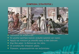 ΣΥΜΠΟΣΙΑ ( ΣΥΝ+ΠΟΤΟΣ )




   Ξάπλωναν σε ανάκλιντρα.
   Σε μεγάλο κρατήρα έκαναν ανάμιξη κρασιού και νερού.
   Άρχιζε και τελείωνε με σπονδή προς το θεό Διόνυσο.
   Είχε δύο μέρη: το δείπνο και τον πότο.
   Οι γυναίκες δεν έπαιρναν μέρος.
   Έτρωγαν, ψυχαγωγούνταν και συζητούσαν

                                     Παπαγεωργίου Ηλίας - Πολύζος Νίκος
 