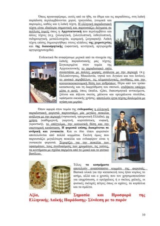 Όπως προαναφέραμε, εκτός από τα ήθη, τα έθιμα και τις παραδόσεις, στη λαϊκή
παράδοση περιλαμβάνονται χοροί, τραγούδια, γνωμικά και
παροιμίες, καθώς και η λαϊκή τέχνη. Η ελληνική παραδοσιακή
τέχνη είναι ιδιαίτερα σημαντική και παρουσιάζει δείγματα σε
πολλούς τομείς όπως η Αρχιτεκτονική που περιλαμβάνει και
άλλες τέχνες (π.χ. ξυλουργική, ξυλογλυπτική, λιθογλυπτική,
σιδηρουργική, μεταλλοτεχνία, κεραμική, ζωγραφική). Λαϊκή
τέχνη επίσης δημιουργήθηκε στους κλάδους της χειροτεχνίας
και της διακοσμητικής (υφαντική, κεντητική, αργυροχοΐα
αργυροχρυσοχοΐα).

       Ενδεικτικά θα αναφέρουμε μερικά από τα στοιχεία της
                     λαϊκής παραδοσιακής μας τέχνης.
                     Συγκεκριμένα     στον   τομέα     της
                     Αρχιτεκτονικής το παραδοσιακό σπίτι
                     συναντάται με πολλές μορφές ανάλογα με την περιοχή (π.χ.
                     Πελοπόννησος, Μακεδονία, νησιά του Αιγαίου και του Ιονίου),
                     το φυσικό περιβάλλον, τις κλιματολογικές συνθήκες και την
                     κοινωνικοοικονομική θέση των ανθρώπων. Πέρα από τον τρόπο
                     κατασκευής και τη διαρρύθμιση του σπιτιού, οτιδήποτε υπάρχει
                     μέσα σ αυτό, όπως έπιπλα, τζάκι, διακοσμητικά αντικείμενα,
                     ξύλινα και πήλινα σκεύη, χάλκινα και ορειχάλκινα στολίδια,
                     υφάσματα οικιακής χρήσης, αποτελούν έργα τέχνης δουλεμένα με
                     αγάπη και μεράκι.

       Όσον αφορά στον τομέα της ενδυμασίας η ελληνική
παραδοσιακή φορεσιά παρουσιάζει μία μεγάλη ποικιλία
ανάλογα με την περιοχή (νησιωτική, ηπειρωτική Ελλάδα), τη
χρήση (καθημερινή, γιορτινή, κοριτσίστικη, νυφική,
γεροντική), το επάγγελμα, την κοινωνική θέση και την
οικονομική κατάσταση. Η φορεσιά επίσης διακρίνεται σε
ανδρική και γυναικεία. Και οι δύο τύποι φορεσιών
αποτελούνται από πολλά κομμάτια. Εκείνη όμως που
παρουσιάζει μεγαλύτερη ποικιλία και ενδιαφέρον είναι η
γυναικεία φορεσιά. Ξεχωρίζει για την ποικιλία των
υφασμάτων, τους συνδυασμούς των χρωμάτων, τις γούνες,
τα κεντήματα με σχέδια παρμένα από το ζωικό και το φυτικό
βασίλειο.


                               Τέλος τα κοσμήματα
                               αποτελούν αναπόσπαστο κομμάτι της φορεσιάς.
                               Βασικά υλικά για την κατασκευή τους ήταν κυρίως το
                               ασήμι, αλλά και ο χρυσός που τον χρησιμοποιούσαν
                               για επιχρύσωση, ο ορείχαλκος ή ο σκέτος χαλκός, οι
                               φυσικές σκληρές πέτρες όπως οι αχάτες, τα κοράλλια
                               και τα σμάλτα.

Αξία,                Σημασία    και     Προσφορά                             της
Ελληνικής Λαϊκής Παράδοσης- Σύνδεση με το παρόν


                                                                               10
 