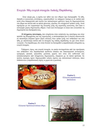 Ενεργά- Μη ενεργά στοιχεία Λαϊκής Παράδοσης

       Στην εποχή μας, η σχέση των ηθών και των εθίμων έχει διαταραχθεί. Τα ήθη,
δηλαδή οι κοινωνικές αντιλήψεις, εξακολουθούν να υπάρχουν (ακόμα κι αν πολλά από
αυτά είναι διαφορετικά από εκείνα των παλαιότερων χρόνων), όμως δε δημιουργούνται
νέα έθιμα και πολλά από τα παλιά χάνονται, εξαιτίας του σύγχρονού τρόπου ζωής, Αυτό
σχετίζεται με τον τερματισμό της κλειστής ζωής της αγροτικής κοινωνίας, που ήταν ο
κατεξοχήν χώρος δημιουργίας εθίμων. Γιατί εκεί συνέτρεχαν οι λόγοι που ευνοούσαν τη
δημιουργία και διατήρησή τους.

      Ο σύγχρονος πολιτισμός, που στηρίζεται στην ανάπτυξη της επιστήμης και στην
πρόοδο της βιομηχανίας και της τεχνολογίας, η αστικοποίηση και η εύκολη επικοινωνία
σε παγκόσμια κλίμακα έχουν φέρει αλλαγές στον τρόπο ζωής των ανθρώπων και στα
ήθη, με αποτέλεσμα πολλά από τα στοιχεία της λαϊκής παράδοσης να μην είναι πλέον
«ενεργά». Για παράδειγμα, δεν είναι δυνατό να διατηρηθεί η παραδοσιακή ενδυμασία ως
ενεργό στοιχείο.

     Υπάρχουν, όμως, και ενεργά στοιχεία, τα οποία συντηρούνται από την προτίμηση
των ανθρώπων στα παραδοσιακά προϊόντα (έπιπλα και διακοσμητικά αντικείμενα,
εργόχειρα, φαγητά, τραγούδια, μουσική, χοροί), που είναι είτε αυθεντικά είτε
κατασκευασμένα από σύγχρονους δημιουργούς, σύμφωνα με τα παλιά πρότυπα. Σε
πολλές περιοχές έχουν δημιουργηθεί ειδικές σχολές και πολιτιστικοί σύλλογοι, όπου
διδάσκονται η παραδοσιακή τέχνη, οι χοροί και η μουσική.




                                                             Εικόνα 1:
                                                        Ελληνική παραδοσιακή
                                                            βασιλόπιτα




             Εικόνα 2:
  Ελληνικό Χριστουγεννιάτικο έθιμο.




                                                                                13
 