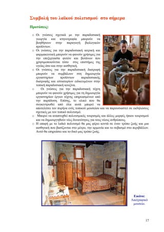 Συμβολή του λαϊκού πολιτισμού στο σήμερα
Προτάσεις:

 o Οι γνώσεις σχετικά με την παραδοσιακή
   γεωργία και κτηνοτροφία μπορούν να
   βοηθήσουν στην παραγωγή βιολογικών
   προϊόντων.
 o Οι γνώσεις για την παραδοσιακή ιατρική και
   φαρμακευτική μπορούν να φανούν χρήσιμες για
   την επεξεργασία φυτών και βοτάνων που
   χρησιμοποιούνται τόσο στις επιστήμες της
   υγείας όσο και στην αισθητική.
 o Οι γνώσεις για την παραδοσιακή διατροφή
   μπορούν να συμβάλουν στη δημιουργία
   εργαστηρίων       προϊόντων       παραδοσιακής
   διατροφής και εστιατορίων ειδικευμένων στην
   τοπική παραδοσιακή κουζίνα.
 o     Οι γνώσεις για την παραδοσιακή τέχνη
   μπορούν να φανούν χρήσιμες για τη δημιουργία
   εργαστηρίων έργων τέχνης επηρεασμένων από
   την παράδοση. Επίσης, το υλικό που θα
   συγκεντρωθεί από όλα αυτά μπορεί να
   αποτελέσει τον πυρήνα ενός τοπικού μουσείου και να παρουσιαστεί σε εκδηλώσεις
   σχετικές με τον τοπικό πολιτισμό.
 o Μπορεί να αναπτυχθεί πολιτισμικός τουρισμός και άλλες μορφές ήπιου τουρισμού
   και να δημιουργηθούν νέες δυνατότητες για τους νέους ανθρώπους.
 o Η επαφή με το λαϊκό πολιτισμό θα μας φέρει κοντά σε έναν τρόπο ζωής και μια
   αισθητική που βασίζονται στο μέτρο, την αρμονία και το σεβασμό στο περιβάλλον.
   Αυτό θα επηρεάσει και το δικό μας τρόπο ζωής.




                                                                     Εικόνα:
                                                                    Λαογραφικό
                                                                     μουσείο.




                                                                              17
 