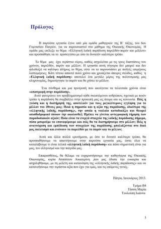 Πρόλογος

       Η παρούσα εργασία έγινε από μία ομάδα μαθητριών της Β΄ τάξης, του 6ου
Γυμνασίου Πατρών, για να παρουσιαστεί στο μάθημα της Οικιακής Οικονομίας. Η
ομάδα μας επέλεξε το θέμα: «Ελληνική λαϊκή παράδοση παρελθόν-παρόν και μέλλον»
και προσπάθησε να το προσεγγίσει με όσο το δυνατόν καλύτερο τρόπο.

    Το θέμα μας έχει τεράστιο εύρος, καθώς ασχολείται με τις τρεις διαστάσεις του
χρόνου, παρελθόν, παρόν και μέλλον. Η εργασία αυτή σίγουρα δεν μπορεί και δεν
φιλοδοξεί να καλύψει πλήρως το θέμα, ούτε να το παρουσιάσει με πολλές επιμέρους
λεπτομέρειες. Κάτι τέτοιο απαιτεί πολύ χρόνο και χρειάζεται άπειρες σελίδες, καθώς η
«Ελληνική λαϊκή παράδοση» αποτελεί ένα μεγάλο μέρος της πολιτισμικής μας
κληρονομίας, δημιούργησε το παρόν και θα χτίσει το μέλλον.

        Ένα σύνθημα και μια προτροπή που ακούγεται τα τελευταία χρόνια είναι
«επιστροφή στην παράδοση».
   Αυτό φανερώνει τον προβληματισμό κάθε σκεπτόμενου ανθρώπου, σχετικά με ποιόν
τρόπο η παράδοση θα συμβάλλει στην προκοπή μας ως άτομα και ως κοινωνία. Πώς η
γνώση και η διατήρησή της, αποτελούν για τους μεγαλύτερους εγγύηση για το
μέλλον του έθνους μας; Ποιά η σημασία και η αξία της παράδοσης, ιδιαίτερα της
«ελληνικής λαϊκής παράδοσης», την οποία η νεολαία καταδικάζει και θεωρεί
οπισθοδρομικό όποιον την ακολουθεί; Πρέπει να γίνεται αντιγραφική τήρηση των
παραδοσιακών αξιών; Ποία είναι τα ενεργά στοιχεία της λαϊκής παράδοσης σήμερα,
πόσα μπορούμε να επαναφέρουμε και πώς θα τα διατηρήσουμε στο μέλλον; Πώς η
αναγνώριση και εμπέδωση των στοιχείων της παράδοσης μπολιάζονται στο δικό
μας πολιτισμό και ενώνουν το παρελθόν με το παρόν και το μέλλον;

       Αυτά και άλλα πολλά ερωτήματα, με όσο το δυνατό καλύτερο τρόπο, θα
προσπαθήσουμε να απαντήσουμε στην παρούσα εργασία μας, ώστε όλοι να
καταλάβουμε τι είναι τελικά «ελληνική λαϊκή παράδοση» και πόσο σημαντική είναι για
μας, τον ελληνισμό και την πατρίδα μας.

      Επιπροσθέτως, θα θέλαμε να ευχαριστήσουμε την καθηγήτρια της Οικιακής
Οικονομίας, κυρία Ασπόστου Αικατερίνη ,που μας έδωσε την ευκαιρία και
ασχοληθήκαμε, με τη μελέτη και κατανόηση της «ελληνικής λαϊκής παράδοσης» και να
κατανοήσουμε την τεράστια αξία που έχει για εμάς, και τις επόμενες γενιές.


                                                            Πάτρα, Ιανουάριος 2013.

                                                                         Τμήμα Β4
                                                                      Τάσση Μαρία
                                                                  Τουλούπη Ιωάννα




                                                                                  3
 