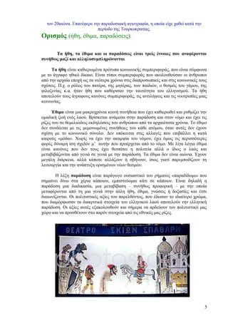 τον 20αιώνα. Επανέφερε την παραδοσιακή αγιογραφία, η οποία είχε χαθεί κατά την
                           περίοδο της Τουρκοκρατίας.
Ορισμός (ήθη, έθιμα, παραδόσεις).

      Τα ήθη, τα έθιμα και οι παραδόσεις είναι τρείς έννοιες που αναφέρονται
συνήθως μαζί και αλληλοσυμπληρώνονται.

     Τα ήθη είναι καθιερωμένα πρότυπα κοινωνικής συμπεριφοράς, που είναι σύμφωνα
με το άγραφο ηθικό δίκαιο. Είναι τύποι συμπεριφοράς που ακολουθούσαν οι άνθρωποι
από την αρχαία εποχή ως τα νεότερα χρόνια στις διαπροσωπικές και στις κοινωνικές τους
σχέσεις. Π.χ. ο ρόλος του πατέρα, της μητέρας, των παιδιών, ο θεσμός του γάμου, της
φιλοξενίας κ.α. ήταν ήθη που καθόρισαν την ταυτότητα του ελληνισμού. Τα ήθη
αποτελούν τους άγραφους κανόνες συμπεριφοράς, τις αντιλήψεις και τις νοοτροπίες μιας
κοινωνίας.

      Έθιμο είναι μια μακροχρόνια κοινή συνήθεια που έχει καθιερωθεί και ρυθμίζει την
ομαδική ζωή ενός λαού. Βρίσκεται ανάμεσα στην παράδοση και στον νόμο και έχει τις
ρίζες του σε θεμελιώδεις εκδηλώσεις του ανθρώπου από τα αρχαιότατα χρόνια. Το έθιμο
δεν συνδέεται με τις μεμονωμένες συνήθειες του κάθε ατόμου, όταν αυτές δεν έχουν
σχέση με το κοινωνικό σύνολο. Δεν υπόκειται στις αλλαγές που επιβάλλει η κατά
καιρούς «μόδα». Χωρίς να έχει την ακαμψία του νόμου, έχει όμως τις περισσότερες
φορές δύναμη ίση σχεδόν μ’ αυτήν που προέρχεται από το νόμο. Με λίγα λόγια έθιμα
είναι κανόνες που δεν τους έχει θεσπίσει η πολιτεία αλλά ο ίδιος ο λαός και
μεταβιβάζονται από γενιά σε γενιά με την παράδοση. Τα έθιμα δεν είναι αιώνια. Έχουν
μεγάλη διάρκεια, αλλά κάποτε αλλάζουν ή σβήνουν, ίσως γιατί παρεμποδίζουν τη
λειτουργία και την ανάπτυξη ορισμένων νέων θεσμών.

       Η λέξη παράδοση είναι παράγωγο ουσιαστικό του ρήματος «παραδίδωμι» που
σημαίνει δίνω στα χέρια κάποιου, εμπιστεύομαι κάτι σε κάποιον. Είναι δηλαδή η
παράδοση μια διαδικασία, μια μεταβίβαση – συνήθως προφορική – με την οποία
μεταφέρονται από τη μια γενιά στην άλλη ήθη, έθιμα, γνώσεις ή δοξασίες και έτσι
διαιωνίζονται. Οι πολιτιστικές αξίες του παρελθόντος, που έδωσαν το ιδιαίτερο χρώμα,
που διαμόρφωσαν τα διακριτικά στοιχεία του ελληνικού λαού αποτελούν την ελληνική
παράδοση. Οι αξίες αυτές εξακολουθούν και σήμερα να αρδεύουν τον πολιτιστικό μας
χώρο και να προσθέτουν στο παρόν στοιχεία από τις εθνικές μας ρίζες.




                                                                                   5
 