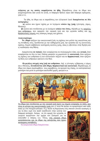 ενέργειες με τις οποίες εκφράζονται τα ήθη. Παραδόσεις είναι τα έθιμα που
κληρονομούνται από γενιά σε γενιά, οι διάφοροι θρύλοι γύρω από διάφορα πράγματα,
ζώα κ.τ.λ.

      Τα ήθη, τα έθιμα και οι παραδόσεις του ελληνικού λαού διακρίνονται σε δύο
κατηγορίες:
     α) εκείνα που έχουν σχέση με το λεγόμενο κύκλο της ζωής (γέννηση, γάμος,
θάνατος).
   β) εκείνα που συνδέονται με το λεγόμενο κύκλο του έτους, δηλαδή με τις ασχολίες
των ανθρώπων, που αφορούν την οικιακή ζωή και την εργασία καθώς και τις
θρησκευτικές γιορτές στις τέσσερις εποχές του χρόνου.

Αναλυτικότερα:
     Τα έθιμα ορίζουν την οικογενειακή ζωή, τις σχέσεις των μελών της οικογένειας και
τις συνήθειές τους. Συνδέονται με την καθημερινή ζωή, την εργασία και τις κοινωνικές
σχέσεις. Συχνά επιβάλλουν αυστηρούς κανόνες ζωής, όπως η «βεντέτα» στην Κρήτη και
η «εκδίκηση» στη Μάνη.

     Διακρίνονται σε τοπικά, όταν αναφέρονται σε συγκεκριμένο τόπο, και γενικά, όταν
αναφέρονται σε όλο το λαό. Επίσης μπορούν να χωριστούν σε κοινωνικά, όταν ορίζουν
τις σχέσεις των ανθρώπων ή των κοινωνικών τάξεων και σε θρησκευτικά, όταν ορίζουν
τη θέση των ανθρώπων απέναντι στο Θεό.

     Οι μεγάλες στιγμές στη ζωή του ανθρώπου, δηλ. η γέννηση, η βάφτιση, ο γάμος
και ο θάνατος, συνοδεύονται από έθιμα, θρησκευτικά και κοινωνικά. Παράδειγμα, το
έθιμο του γάμου περιλαμβάνει τους αρραβώνες, τα προικιά της νύφης, το εκκλησιαστικό
μυστήριο και μετά το μυστήριο ακολουθεί χορός, φαγητό κ.α.




Τα έθιμα που συνδέονται με την οικιακή ζωή έχουν ως σημείο αναφοράς το σπίτι, που
είναι το κέντρο της οικογενειακής ζωής και γι' αυτό θα πρέπει να προφυλαχτεί από κάθε
κακό με ένα στοιχείο-φύλακα. Π.χ. Κατά τη θεμελίωση ενός σπιτιού γίνεται αγιασμός ή
για να βγει γερό ένα παιδί τοποθετούν στην κούνια του
διάφορα φυλαχτά. Ακόμα, σε ότι αφορά την εργασία, οι
γεωργοί περιμένουν την ημέρα του Σταυρού για να
ευλογηθεί ο σπόρος κ.α. Τέλος, στα οικιακά έθιμα
κατατάσσονται και τα έθιμα της φιλοξενίας που έχουν
πανάρχαιες καταβολές.
   Τα λατρευτικά έθιμα διακρίνονται:



                                                                                   7
 