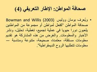 ‫صحافة المىاطن: اإلطار التعريفي (4)‬
‫• ٗ ُؼشف ثٍ٘بُ ٗٗىٞظ )3002( ‪Bowman and Willis‬‬        ‫ٝ‬
‫صذبفخ اىَ٘اعِ ”مفؼو ىَ٘اعِ أٗ ٍجَ٘ػخ ٍِ اىَ٘اعِْٞ‬
‫ٝيؼجُ٘ دٗسا دٞ٘ٝب فٜ ػَيٞخ رجَٞغ، رغغٞخ، رذيٞو، ّٗشش‬
‫األخجبس ٗاىَؼيٍ٘بد. ٗاىغشض ٍِ ٕزٓ اىَشبسمخ ٕ٘ رقذٌٝ‬
‫ٍؼيٍ٘بد ٍغزقيخ، ٍؼزَذح، صذٞذخ، ٍزْ٘ػخ ٍْٗبعجخ —‬
                    ‫ٍؼيٍ٘بد رزغيجٖب اىشٗح اىذَٝقشاعٞخ“.‬
 