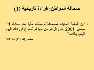 ‫صحافة المىاطن: قراءة تاريخية (1)‬

‫• ”إُ اىذقجخ اىجذٝذح ىيصذبفخ ُ٘ ِ َذ جيٞب ثؼذ أدذاس 11‬
                      ‫ى دظ‬
‫عجزَجش 1002 ػيٚ اىشغٌ ٍِ أّٖب ىٌ ُخزشع فٜ رىل اىًٞ٘‬
                 ‫ر‬
                                         ‫اىجشغ ثبىزاد“‬
‫• جٞيَ٘س (4002 ) ‪Gillmor‬‬
 