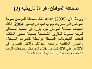 ‫صحافة المىاطن: قراءة تاريخية (2)‬
‫• َٝشث ُ آالُ (9002) ‪ّ Allan‬شأح صذبفخ اىَ٘اعِ ثَ٘جخ‬
                                                ‫ٗ ظ‬
‫رغّ٘بٍٜ اىزٜ ضشثذ جْ٘ة آعٞب فٜ دٝغَجش 4002. آّزاك‬
‫أصجذذ صذبفخ اىَ٘اعِ ٍٞضح ثبسصح فٜ اىَشٖذ اىصذبفٜ‬
‫مز٘جٔ ٍيذ٘ػ ىيزقبسٝش اىشخصٞخ ثصٞغخ ضَٞش اىَزنيٌ،‬
‫فأخزد اىفٞذٕٝ٘بد اىَغجيخ ث٘اعغخ مبٍٞشاد اىزغجٞو،‬
‫ٗاىص٘س اىَيزقغخ ث٘اعغخ اىٖ٘ارف ٗآالد اىزص٘ٝش فٜ‬
‫االّزشبس ػيٚ االّزشّٞذ ٍِ خاله اىَذّٗبد ٗصفذبد اى٘ٝت‬
             ‫اىشخصٞخ، ىَ٘اعِْٞ ػبدِٝٞ، شبٕذٗا اىذبدس.‬
 