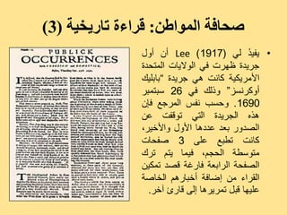 ‫صحافة المىاطن: قراءة تاريخية (3)‬
               ‫• ٝفٞ ُ ىٜ (7191 ) ‪ Lee‬أُ أٗه‬ ‫ذ‬
               ‫جشٝذح ظٖشد فٜ اى٘الٝبد اىَزذذح‬
               ‫األٍشٝنٞخ مبّذ ٕٜ جشٝذح ”ثبثيٞل‬
               ‫أٗمشّغض“ ٗرىل فٜ 62 عجزَجش‬
               ‫0961 . ٗدغت ّفظ اىَشجغ فإُ‬
               ‫ٕزٓ اىجشٝذح اىزٜ ر٘قفذ ػِ‬
               ‫اىصذٗس ثؼذ ػذدٕب األٗه ٗاألخٞش،‬
               ‫مبّذ رغجغ ػيٚ 3 صفذبد‬
               ‫ٍز٘عغخ اىذجٌ، فَٞب ٝزٌ رشك‬
               ‫اىصفذخ اىشاثؼخ فبسغخ قصذ رَنِٞ‬
               ‫اىقشاء ٍِ إضبفخ أخجبسٌٕ اىخبصخ‬
                 ‫ػيٖٞب قجو رَشٝشٕب إىٚ قبسئ آخش.‬
 