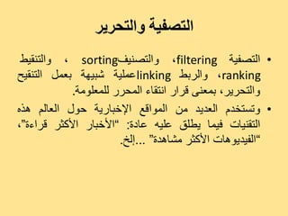 ‫التصفية والتحرير‬
 ‫• اىزصفٞخ ‪ٗ ،filtering‬اىزصْٞف‪ٗ ، sorting‬اىزْقٞظ‬
‫‪ٗ ، ranking‬اىشثظ ‪ linking‬ػَيٞخ شجٖٞخ ثؼَو اىزْقٞخ‬
            ‫ٗاىزذشٝش، ثَؼْٚ قشاس اّزقبء اىَذشس ىيَؼيٍ٘خ.‬
‫• ٗرغزخذً اىؼذٝذ ٍِ اىَ٘اقغ اإلخجبسٝخ د٘ه اىؼبىٌ ٕزٓ‬
‫اىزقْٞبد فَٞب ٝغيق ػيٞٔ ػبدح: ”األخجبس األمضش قشاءح“،‬
                       ‫”اىفٞذٕٝ٘بد األمضش ٍشبٕذح“ ...إىخ.‬
 