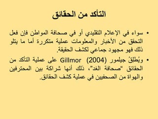 ‫التأكذ من الحقائق‬
‫• ع٘اء فٜ اإلػالً اىزقيٞذٛ أٗ فٜ صذبفخ اىَ٘اعِ فإُ فؼو‬
‫اىزذقق ٍِ األخجبس ٗاىَؼيٍ٘بد ػَيٞخ ٍزنشسح أٍب ٍب ٝزي٘‬
                    ‫رىل فٖ٘ ٍجٖ٘د جَبػٜ ىنشف اىذقٞقخ.‬
‫• ٗ ُغِ ُ جٞيَ٘س (4002) ‪ Gillmor‬ػيٚ ػَيٞخ اىزأمذ ٍِ‬
                                               ‫ٝ يق‬
‫اىذقبئق ”صذبفخ اىغذ“، رىل أّٖب ششامخ ثِٞ اىَذزشفِٞ‬
             ‫ٗاىٖ٘اح ٍِ اىصذفِٞٞ فٜ ػَيٞخ مشف اىذقبئق.‬
 