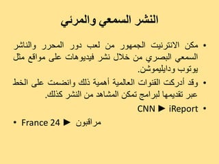 ‫النشر السمعي والمرئي‬
‫• ٍنِ االّزشّٞذ اىجَٖ٘س ٍِ ىؼت دٗس اىَذشس ٗاىْبشش‬
‫اىغَؼٜ اىجصشٛ ٍِ خاله ّشش فٞذٕٝ٘بد ػيٚ ٍ٘اقغ ٍضو‬
                                    ‫ٝ٘ر٘ة ٗداٝيَٞ٘شِ.‬
‫• ٗقذ أدسمذ اىقْ٘اد اىؼبىَٞخ إَٔٞخ رىل ٗاّضَذ ػيٚ اىخظ‬
         ‫ػجش رقذَٖٝب ىجشاٍج رَنِ اىَشبٕذ ٍِ اىْشش مزىل.‬
                                    ‫• ‪CNN ► iReport‬‬
‫ٍشاقجُ٘ ► 42 ‪• France‬‬
 
