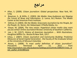 ‫مراجع‬
 Allan, S. (2009). Citizen journalism: Global perspectives. New York, NY:
  Lang.
 Bowman, S., & Willis, C. (2003). We Media: How Audiences are Shaping
  the Future of News and Information. (J. Lasica, Ed.) Reston: The Media
  Center at the American Press Institute.
 Gillmor, D. (2004). We the Media: Grassroots Journalism by the People, for
  the People. (A. Noren, Ed.) Sebastopol: O'Reilly Media, Inc.
 Glaser, M. (2004). The new voices: Hyperlocal citizen media sites want
  you (to write)! Online Journalism Review: University of Southern California.
 Lee, J. M. (1917). History of American Journalism ... With illustrations.
  Houghton Mifflin Co.: Boston & New York, 1917.
 Littau, J. (2007). Citizen Journalism and Community Building: Predictive
  Measures of Social Capital Generation . the Faculty of the Graduate School
  at the University of Missouri-Columbia
 Rosen, J. (2008). “A most useful definition of citizen journalism”.
  Pressthink.        Retrieved        April        22,       2011        from
  http://journalism.nyu.edu/pubzone/weblogs/pressthink/2008/07/14/a_m
  ost_useful_d.html#more
 