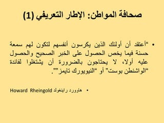 ‫صحافة المىاطن: اإلطار التعريفي )1(‬

‫• ”أػزقذ أُ أٗىئل اىزِٝ ٝنشعُ٘ أّفغٌٖ ىزنُ٘ ىٌٖ عَؼخ‬
‫دغْخ فَٞب ٝخص اىذص٘ه ػيٚ اىخجش اىصذٞخ ٗاىذص٘ه‬
‫ػيٞٔ أٗال، ال ٝذزبجُ٘ ثبىضشٗسح أُ ٝشزغي٘ا ىفبئذح‬
                ‫”اى٘اشْغِ ث٘عذ“ أٗ ”اىْٞ٘ٝ٘سك ربَٝض““.‬

‫• ٕبٗٗسد ساْٝغ٘ىذ ‪Howard Rheingold‬‬
 