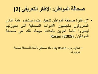 ‫صحافة المىاطن: اإلطار التعريفي )2(‬
‫• ”إُ فنشح صذبفخ اىَ٘اعِ رزذقق ػْذٍب ٝغزخذً ػبٍخ اىْبط‬
‫اىَؼشٗفُ٘ ثبىجَٖ٘س األدٗاد اىصذفٞخ اىزٜ ثذ٘صرٌٖ‬
‫ىٞخجشٗا أّبعب آخشِٝ ثأدذاس ٍَٖخ، ريل ٕٜ صذبفخ‬
                                         ‫ً‬
                            ‫اىَ٘اعِ“. )8002( ‪Rosen‬‬

    ‫• دجبٛ سٗصُ ‪ّ ، Jay Rosen‬بقذ صذبفٜ ٗأعزبر ىيصذبفخ ثجبٍؼخ‬
                                                   ‫ّٞ٘ٝ٘سك.‬
 
