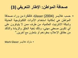 ‫صحافة المىاطن: اإلطار التعريفي )3(‬
‫• دغت غالٝغش (4002) ‪ ،Glaser‬فبىفنشح ٍِ ٗساء صذبفخ‬
‫اىَ٘اعِ ٕٜ إٍنبّٞخ اعزخذاً األدٗاد اىزنْ٘ى٘جٞخ اىذذٝضخ‬
‫ٗشجنخ االّزشّٞذ اىؼبىَٞخ، ٍِ عشف ٍَِ ال ٝز٘فشُٗ ػيٚ‬
‫أٛ رنِ٘ٝ صذفٜ ٍْٖٜ، ٗرىل ُغٞخ اىخيق ٗاىضٝبدح ٗاىزأمذ‬
                          ‫ث‬
          ‫ٍِ دقبئق اإلػالً، ثَفشدٌٕ أٗ ثزؼبُٗ ٍغ آخشِٝ.“‬

‫• ٍبسك غالٝغش ‪Mark Glaser‬‬
 
