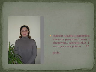  Рядовой Аделіна Ніканорівна
  – вчитель румунської мови та
  літератури, , керівник М.О., І
  категорія, стаж роботи    12

  років   .
 