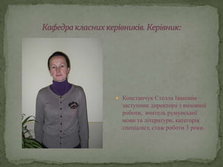  Констанчук Стелла Іванівна –
  заступник директора з виховної
  роботи, вчитель румунської
  мови та літератури, категорія
  спеціаліст, стаж роботи 3 роки.
 