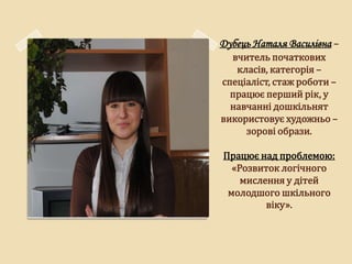Дубець Наталя Василівна –
  вчитель початкових
   класів, категорія –
спеціаліст, стаж роботи –
  працює перший рік, у
  навчанні дошкільнят
використовує художньо –
     зорові образи.

Працює над проблемою:
  «Розвиток логічного
    мислення у дітей
 молодшого шкільного
         віку».
 