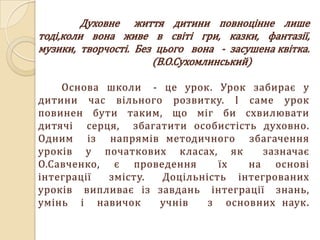 Духовне життя дитини повноцінне лише
тоді,коли вона живе в світі гри, казки, фантазії,
музики, творчості. Без цього вона - засушена квітка.
                      (В.О.Сухомлинський)

    Основа школи - це урок. Урок забирає у
дитини час вільного розвитку. І саме урок
повинен бути таким, що міг би схвилювати
дитячі серця, збагатити особистість духовно.
Одним із напрямів методичного збагачення
уроків у початкових класах, як       зазначає
О.Савченко, є проведення      їх  на основі
інтеграції  змісту. Доцільність інтегрованих
уроків випливає із завдань інтеграції знань,
умінь і навичок     учнів   з основних наук.
 