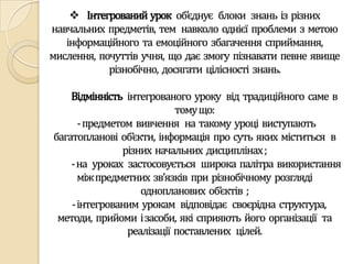  Інтегрований урок об’єднує блоки знань із різних
навчальних предметів, тем навколо однієї проблеми з метою
   інформаційного та емоційного збагачення сприймання,
мислення, почуттів учня, що дає змогу пізнавати певне явище
            різнобічно, досягати цілісності знань.

    Відмінність інтегрованого уроку від традиційного саме в
                           тому що:
     -предметом вивчення на такому уроці виступають
багатопланові об’єкти, інформація про суть яких міститься в
               різних начальних дисциплінах ;
    -на уроках застосовується широка палітра використання
     між предметних зв’язків при різнобічному розгляді
                   однопланових об’єктів ;
    -інтегрованим урокам відповідає своєрідна структура,
 методи, прийоми і засоби, які сприяють його організації та
                реалізації поставлених цілей.
 